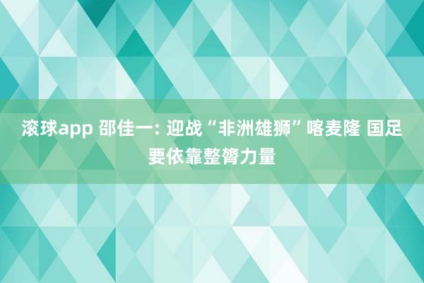 滚球app 邵佳一: 迎战“非洲雄狮”喀麦隆 国足要依靠整膂力量