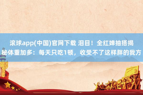 滚球app(中国)官网下载 泪目！全红婵抽搭揭秘体重加多：每天只吃1顿，收受不了这样胖的我方