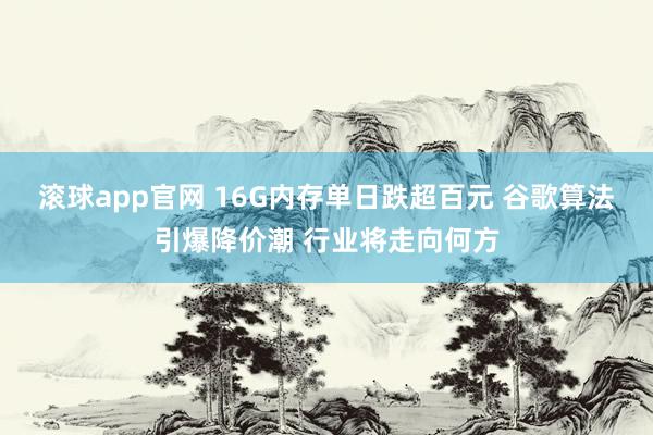 滚球app官网 16G内存单日跌超百元 谷歌算法引爆降价潮 行业将走向何方
