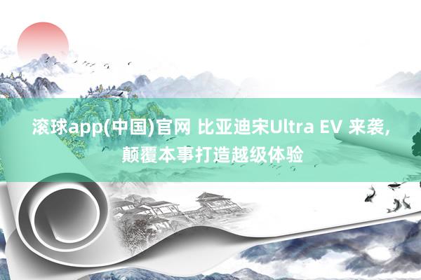 滚球app(中国)官网 比亚迪宋Ultra EV 来袭， 颠覆本事打造越级体验