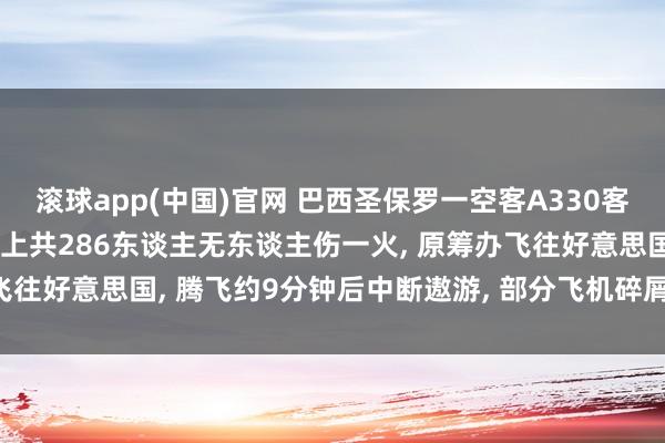 滚球app(中国)官网 巴西圣保罗一空客A330客机腾飞后发动机爆炸， 机上共286东谈主无东谈主伤一火， 原筹办飞往好意思国， 腾飞约9分钟后中断遨游， 部分飞机碎屑陨落激励火情