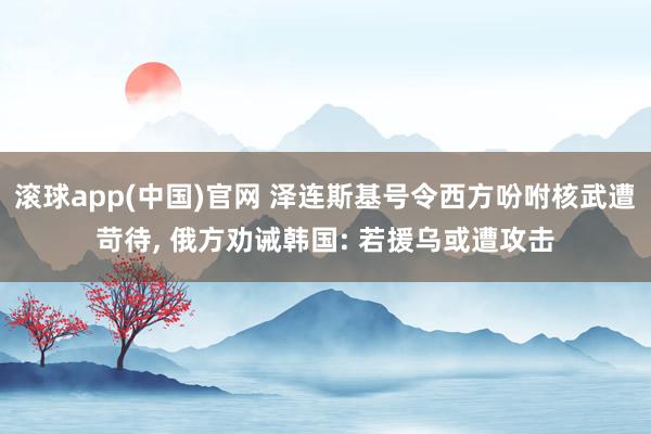 滚球app(中国)官网 泽连斯基号令西方吩咐核武遭苛待， 俄方劝诫韩国: 若援乌或遭攻击