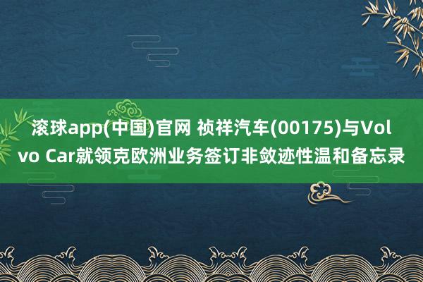 滚球app(中国)官网 祯祥汽车(00175)与Volvo Car就领克欧洲业务签订非敛迹性温和备忘录