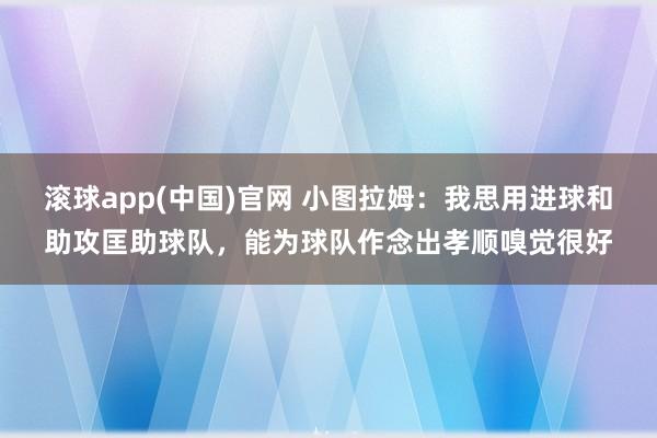 滚球app(中国)官网 小图拉姆：我思用进球和助攻匡助球队，能为球队作念出孝顺嗅觉很好