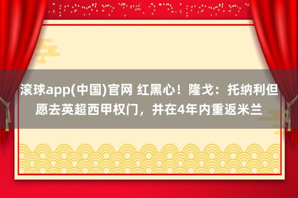 滚球app(中国)官网 红黑心！隆戈：托纳利但愿去英超西甲权门，并在4年内重返米兰