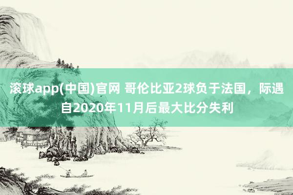滚球app(中国)官网 哥伦比亚2球负于法国，际遇自2020年11月后最大比分失利