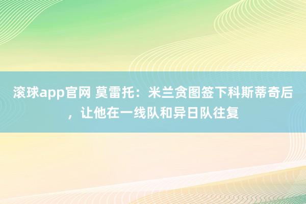 滚球app官网 莫雷托：米兰贪图签下科斯蒂奇后，让他在一线队和异日队往复