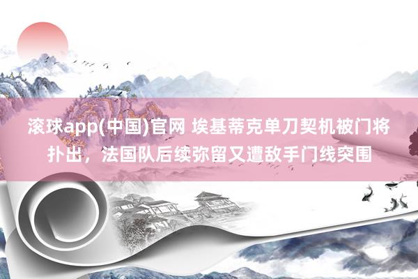 滚球app(中国)官网 埃基蒂克单刀契机被门将扑出，法国队后续弥留又遭敌手门线突围