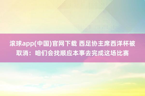 滚球app(中国)官网下载 西足协主席西洋杯被取消：咱们会找顺应本事去完成这场比赛