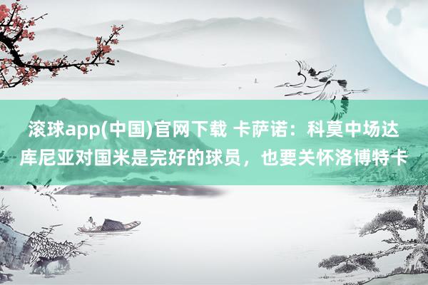 滚球app(中国)官网下载 卡萨诺：科莫中场达库尼亚对国米是完好的球员，也要关怀洛博特卡