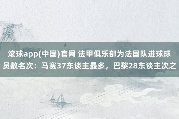 滚球app(中国)官网 法甲俱乐部为法国队进球球员数名次：马赛37东谈主最多，巴黎28东谈主次之
