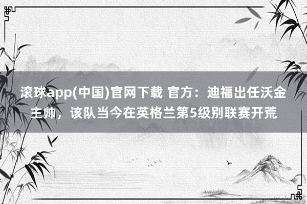 滚球app(中国)官网下载 官方：迪福出任沃金主帅，该队当今在英格兰第5级别联赛开荒