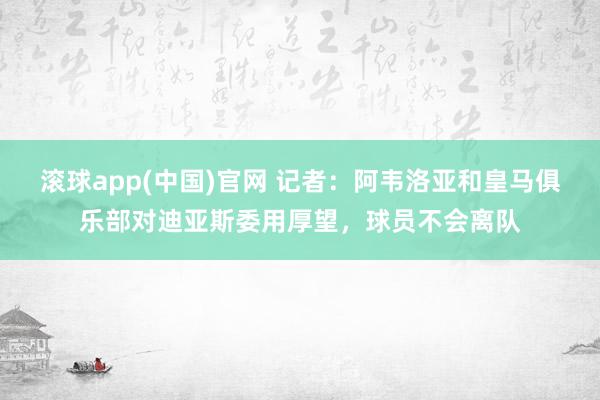 滚球app(中国)官网 记者：阿韦洛亚和皇马俱乐部对迪亚斯委用厚望，球员不会离队