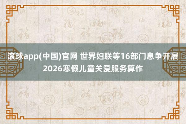 滚球app(中国)官网 世界妇联等16部门息争开展2026寒假儿童关爱服务算作