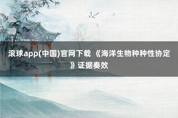 滚球app(中国)官网下载 《海洋生物种种性协定》证据奏效