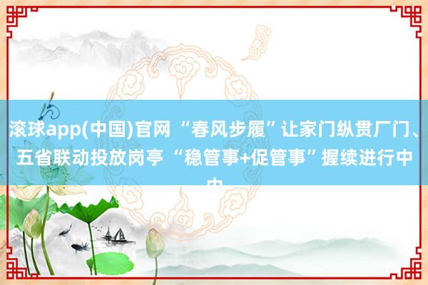 滚球app(中国)官网 “春风步履”让家门纵贯厂门、五省联动投放岗亭 “稳管事+促管事”握续进行中