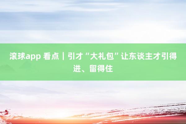 滚球app 看点｜引才“大礼包”让东谈主才引得进、留得住