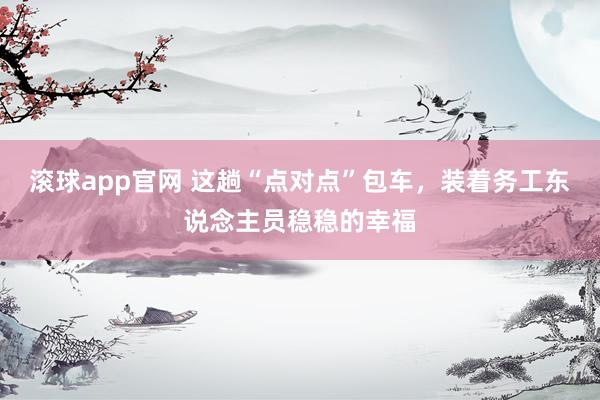 滚球app官网 这趟“点对点”包车，装着务工东说念主员稳稳的幸福