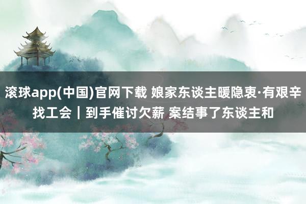 滚球app(中国)官网下载 娘家东谈主暖隐衷·有艰辛找工会｜到手催讨欠薪 案结事了东谈主和