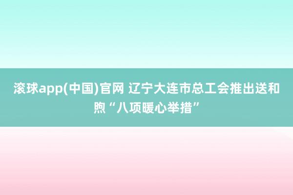 滚球app(中国)官网 辽宁大连市总工会推出送和煦“八项暖心举措”