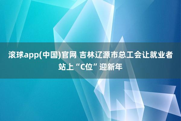 滚球app(中国)官网 吉林辽源市总工会让就业者站上“C位”迎新年