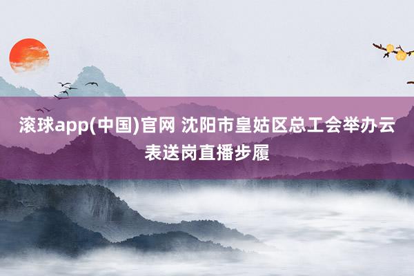 滚球app(中国)官网 沈阳市皇姑区总工会举办云表送岗直播步履