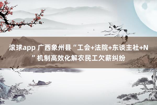 滚球app 广西象州县“工会+法院+东谈主社+N”机制高效化解农民工欠薪纠纷
