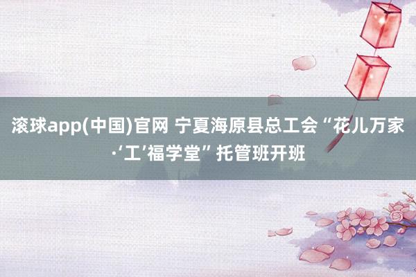 滚球app(中国)官网 宁夏海原县总工会“花儿万家·‘工’福学堂”托管班开班