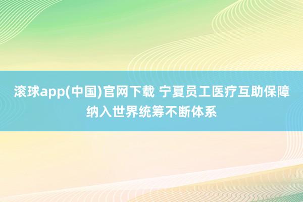 滚球app(中国)官网下载 宁夏员工医疗互助保障纳入世界统筹不断体系