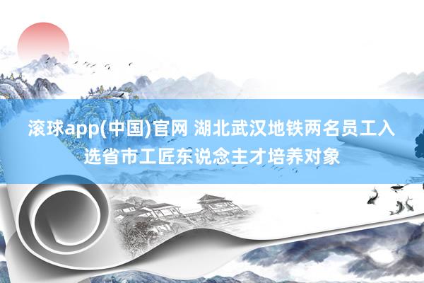 滚球app(中国)官网 湖北武汉地铁两名员工入选省市工匠东说念主才培养对象