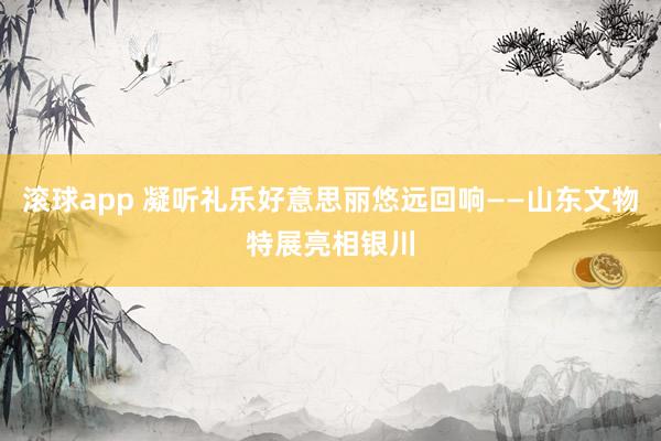 滚球app 凝听礼乐好意思丽悠远回响——山东文物特展亮相银川