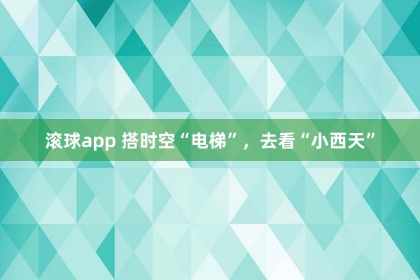 滚球app 搭时空“电梯”，去看“小西天”