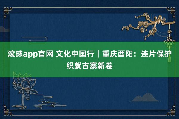 滚球app官网 文化中国行｜重庆酉阳：连片保护织就古寨新卷