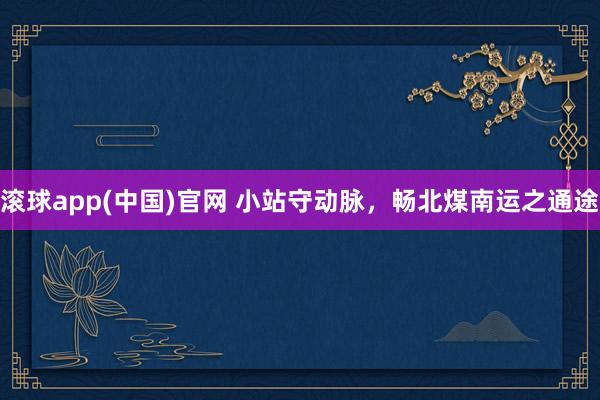 滚球app(中国)官网 小站守动脉，畅北煤南运之通途