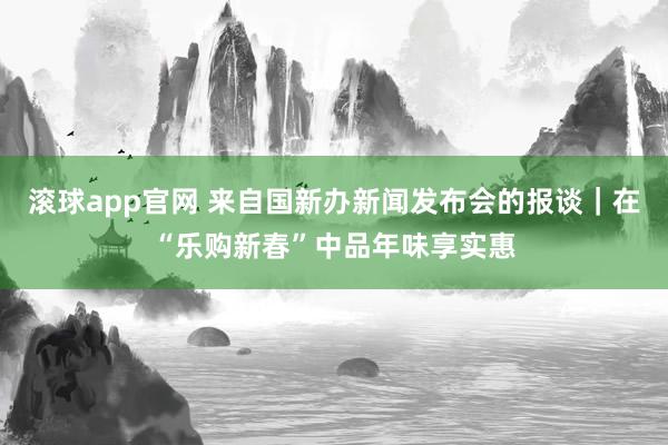 滚球app官网 来自国新办新闻发布会的报谈｜在“乐购新春”中品年味享实惠