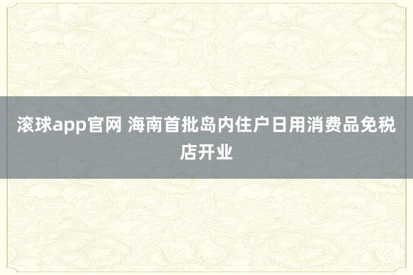 滚球app官网 海南首批岛内住户日用消费品免税店开业