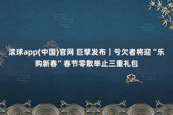 滚球app(中国)官网 巨擘发布｜亏欠者将迎“乐购新春”春节零散举止三重礼包