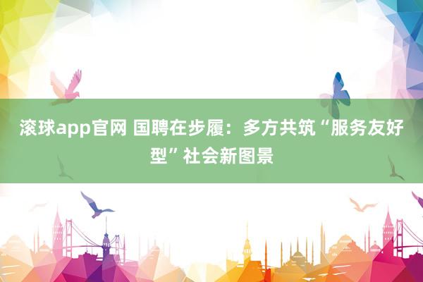 滚球app官网 国聘在步履：多方共筑“服务友好型”社会新图景