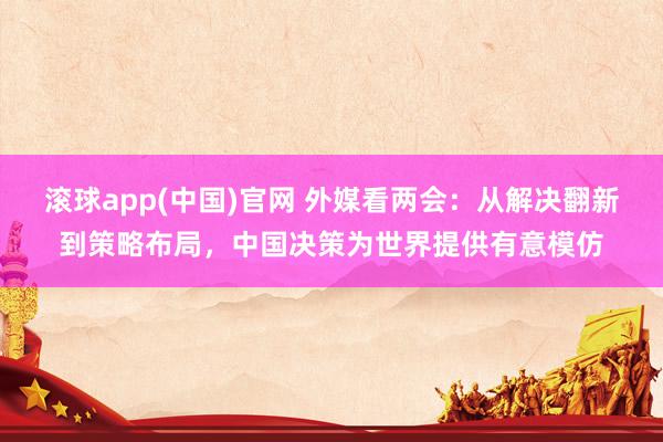 滚球app(中国)官网 外媒看两会：从解决翻新到策略布局，中国决策为世界提供有意模仿