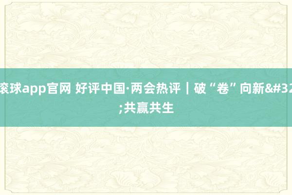 滚球app官网 好评中国·两会热评｜破“卷”向新 共赢共生