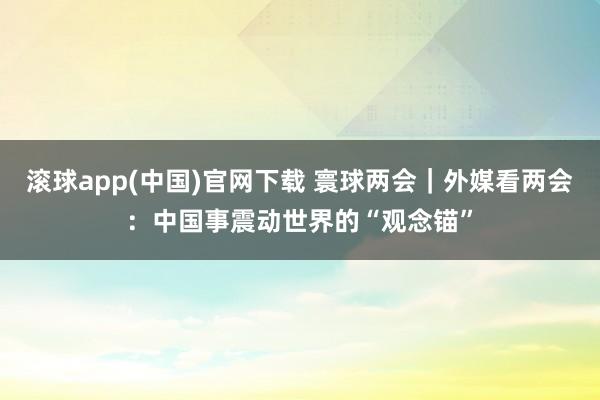 滚球app(中国)官网下载 寰球两会｜外媒看两会：中国事震动世界的“观念锚”