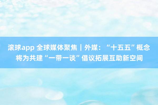 滚球app 全球媒体聚焦｜外媒：“十五五”概念将为共建“一带一谈”倡议拓展互助新空间