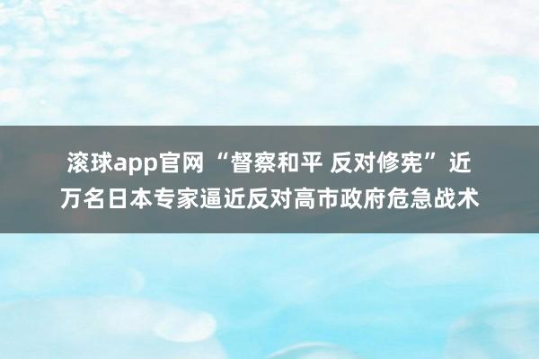 滚球app官网 “督察和平 反对修宪” 近万名日本专家逼近反对高市政府危急战术