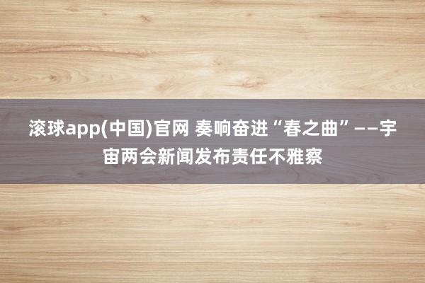 滚球app(中国)官网 奏响奋进“春之曲”——宇宙两会新闻发布责任不雅察