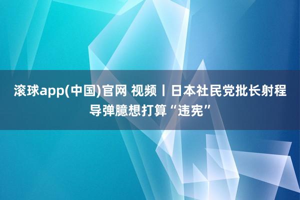 滚球app(中国)官网 视频丨日本社民党批长射程导弹臆想打算“违宪”