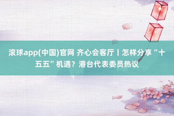 滚球app(中国)官网 齐心会客厅丨怎样分享“十五五”机遇？港台代表委员热议