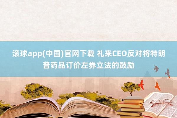 滚球app(中国)官网下载 礼来CEO反对将特朗普药品订价左券立法的鼓励