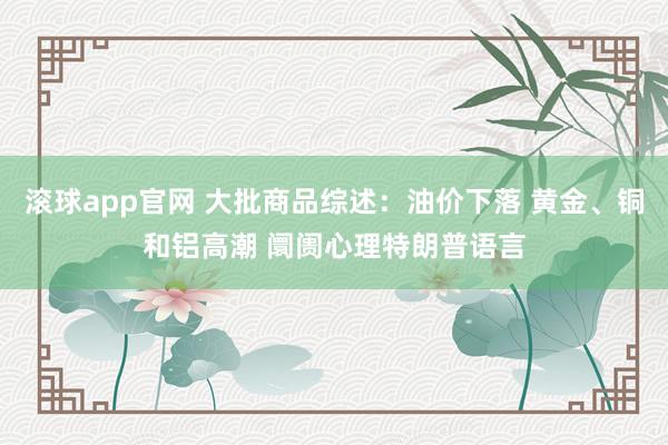 滚球app官网 大批商品综述：油价下落 黄金、铜和铝高潮 阛阓心理特朗普语言
