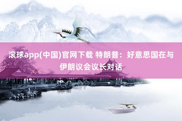 滚球app(中国)官网下载 特朗普：好意思国在与伊朗议会议长对话