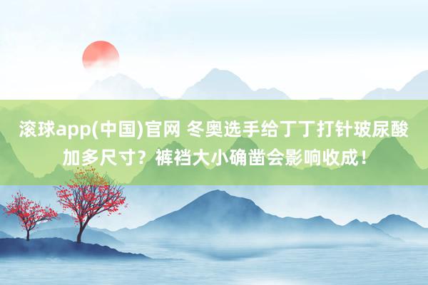 滚球app(中国)官网 冬奥选手给丁丁打针玻尿酸加多尺寸？裤裆大小确凿会影响收成！